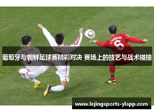 葡萄牙与朝鲜足球赛精彩对决 赛场上的技艺与战术碰撞