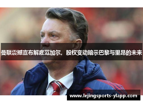 曼联震撼宣布解雇范加尔，股权变动暗示巴黎与里昂的未来