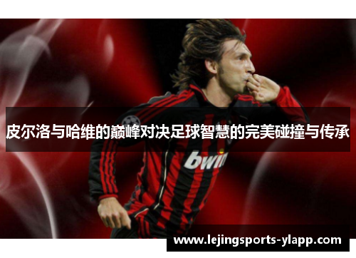 皮尔洛与哈维的巅峰对决足球智慧的完美碰撞与传承